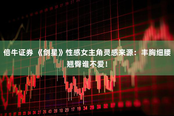 倍牛证券 《剑星》性感女主角灵感来源：丰胸细腰翘臀谁不爱！