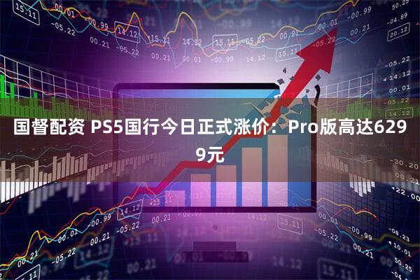 国督配资 PS5国行今日正式涨价：Pro版高达6299元